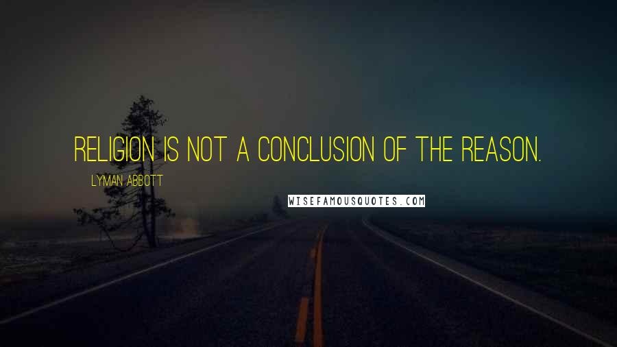 Lyman Abbott Quotes: Religion is not a conclusion of the reason.