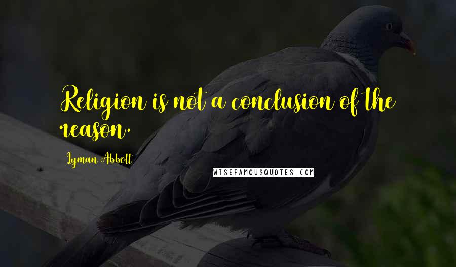 Lyman Abbott Quotes: Religion is not a conclusion of the reason.