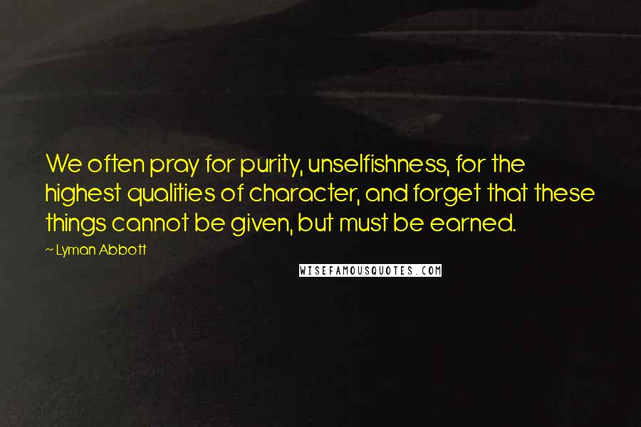 Lyman Abbott Quotes: We often pray for purity, unselfishness, for the highest qualities of character, and forget that these things cannot be given, but must be earned.