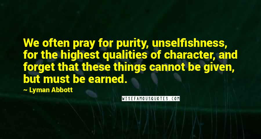 Lyman Abbott Quotes: We often pray for purity, unselfishness, for the highest qualities of character, and forget that these things cannot be given, but must be earned.