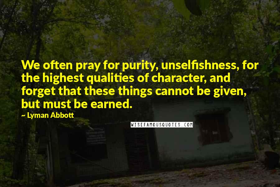 Lyman Abbott Quotes: We often pray for purity, unselfishness, for the highest qualities of character, and forget that these things cannot be given, but must be earned.