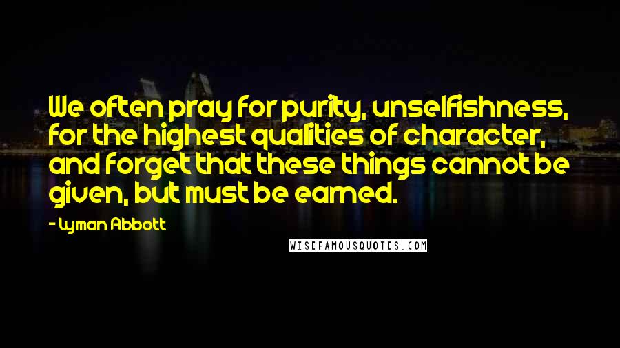Lyman Abbott Quotes: We often pray for purity, unselfishness, for the highest qualities of character, and forget that these things cannot be given, but must be earned.