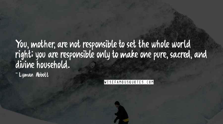 Lyman Abbott Quotes: You, mother, are not responsible to set the whole world right; you are responsible only to make one pure, sacred, and divine household.