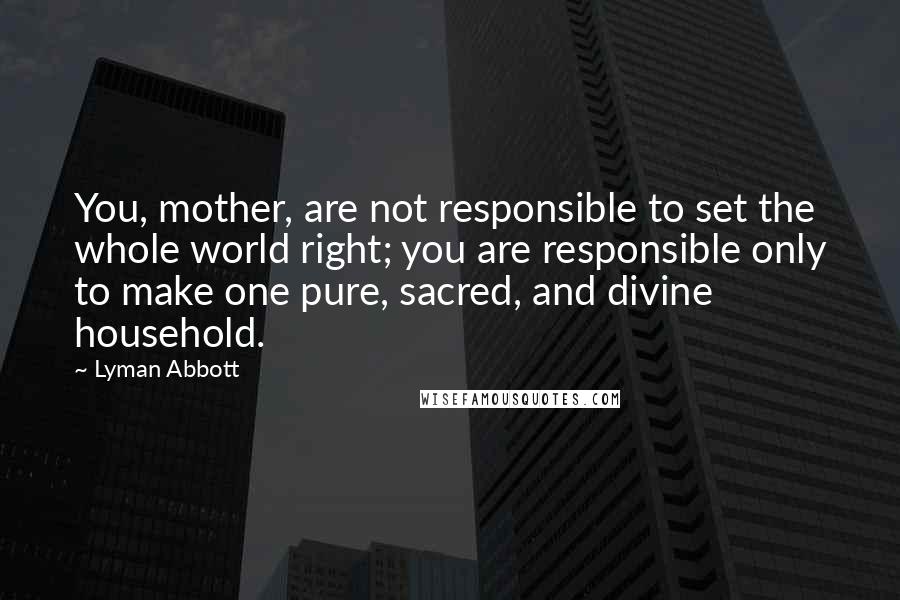 Lyman Abbott Quotes: You, mother, are not responsible to set the whole world right; you are responsible only to make one pure, sacred, and divine household.