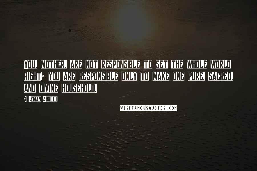 Lyman Abbott Quotes: You, mother, are not responsible to set the whole world right; you are responsible only to make one pure, sacred, and divine household.