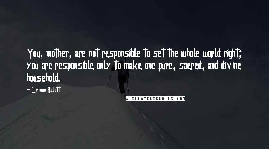 Lyman Abbott Quotes: You, mother, are not responsible to set the whole world right; you are responsible only to make one pure, sacred, and divine household.