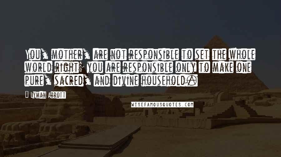 Lyman Abbott Quotes: You, mother, are not responsible to set the whole world right; you are responsible only to make one pure, sacred, and divine household.