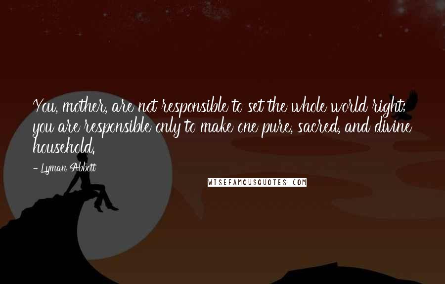 Lyman Abbott Quotes: You, mother, are not responsible to set the whole world right; you are responsible only to make one pure, sacred, and divine household.