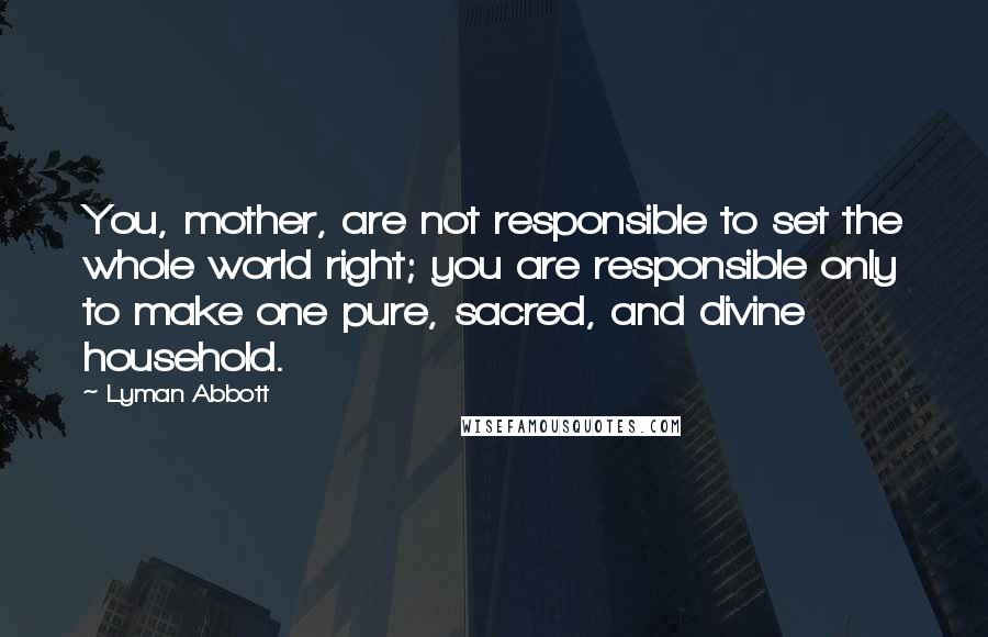 Lyman Abbott Quotes: You, mother, are not responsible to set the whole world right; you are responsible only to make one pure, sacred, and divine household.