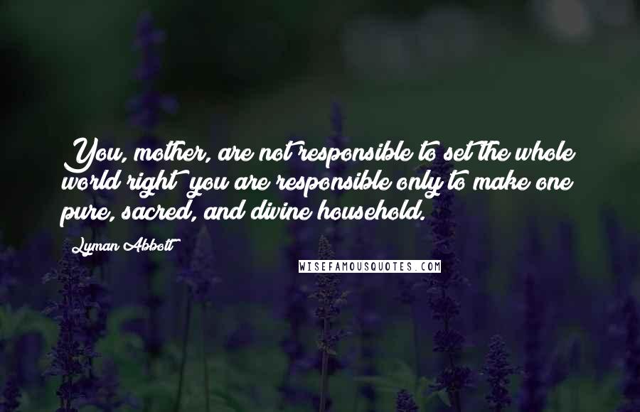 Lyman Abbott Quotes: You, mother, are not responsible to set the whole world right; you are responsible only to make one pure, sacred, and divine household.