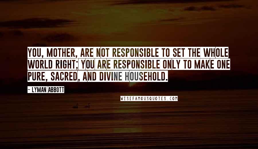 Lyman Abbott Quotes: You, mother, are not responsible to set the whole world right; you are responsible only to make one pure, sacred, and divine household.