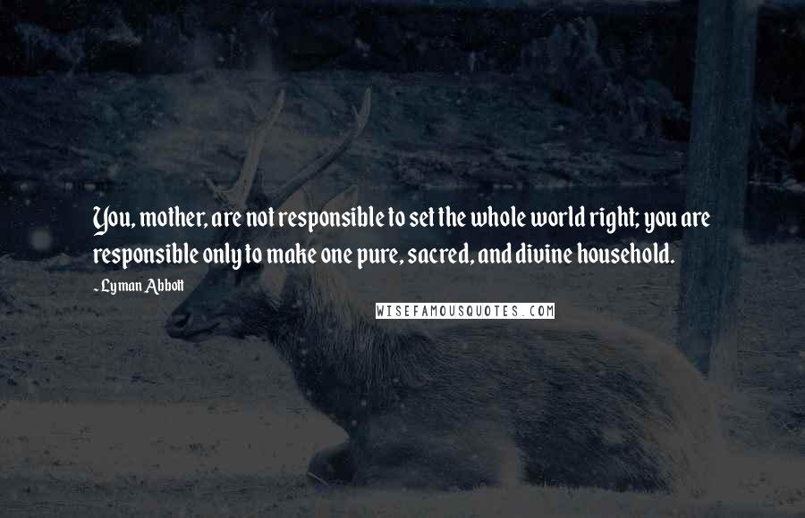 Lyman Abbott Quotes: You, mother, are not responsible to set the whole world right; you are responsible only to make one pure, sacred, and divine household.