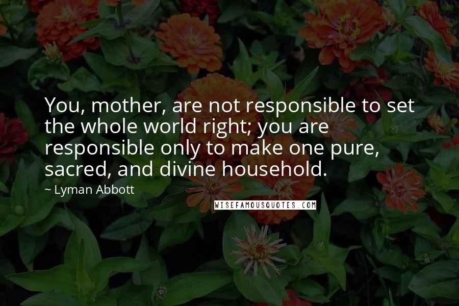 Lyman Abbott Quotes: You, mother, are not responsible to set the whole world right; you are responsible only to make one pure, sacred, and divine household.