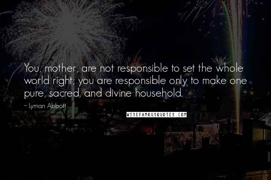 Lyman Abbott Quotes: You, mother, are not responsible to set the whole world right; you are responsible only to make one pure, sacred, and divine household.