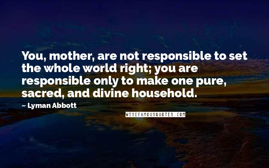 Lyman Abbott Quotes: You, mother, are not responsible to set the whole world right; you are responsible only to make one pure, sacred, and divine household.