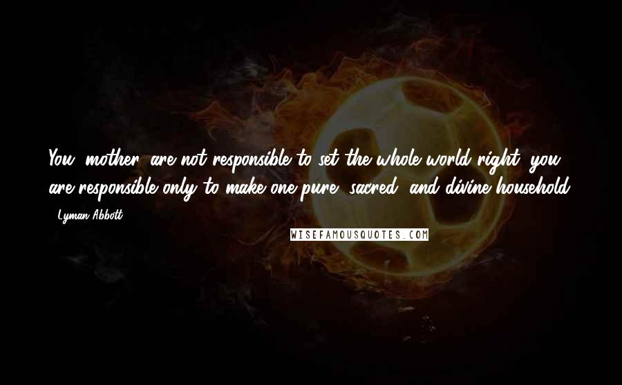 Lyman Abbott Quotes: You, mother, are not responsible to set the whole world right; you are responsible only to make one pure, sacred, and divine household.