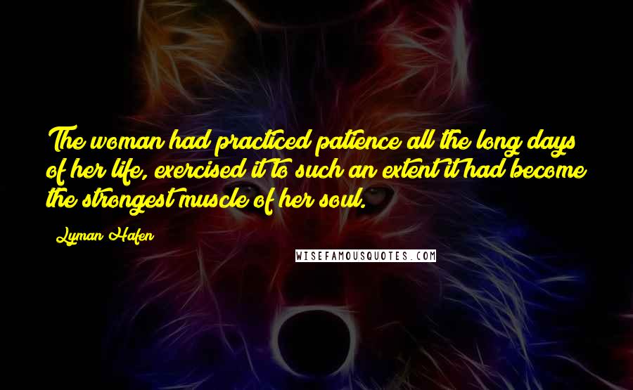 Lyman Hafen Quotes: The woman had practiced patience all the long days of her life, exercised it to such an extent it had become the strongest muscle of her soul.