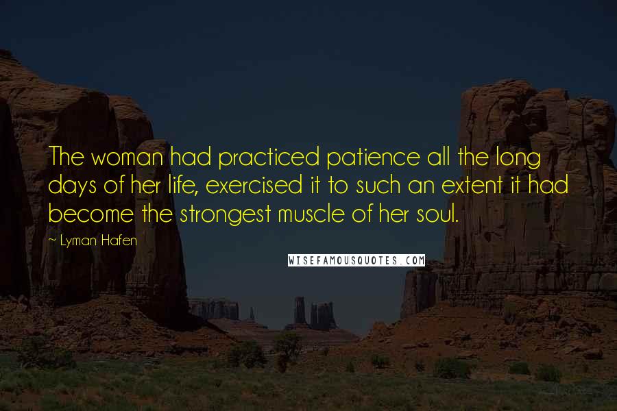Lyman Hafen Quotes: The woman had practiced patience all the long days of her life, exercised it to such an extent it had become the strongest muscle of her soul.