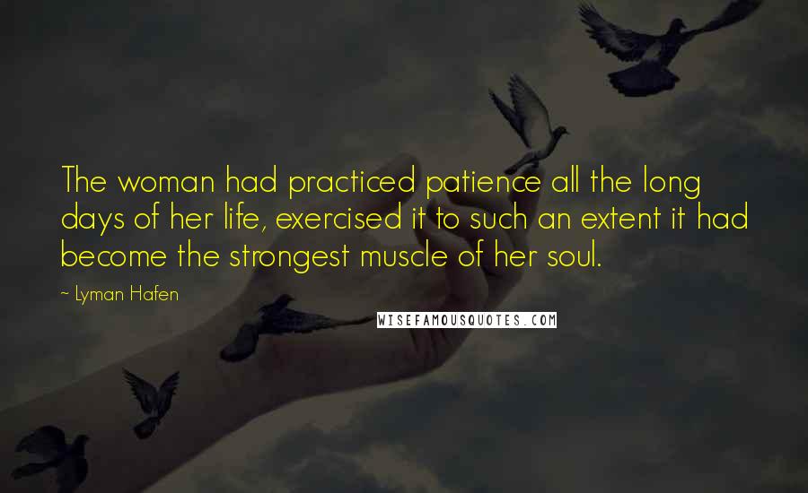 Lyman Hafen Quotes: The woman had practiced patience all the long days of her life, exercised it to such an extent it had become the strongest muscle of her soul.