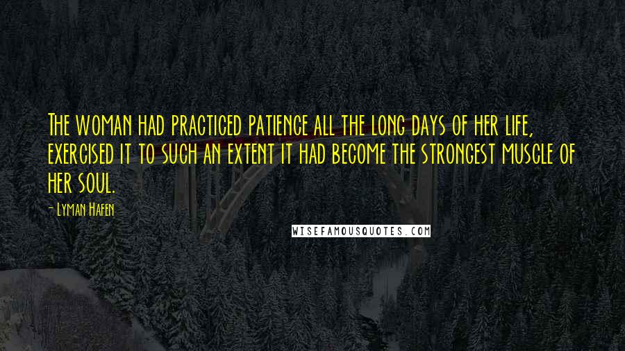 Lyman Hafen Quotes: The woman had practiced patience all the long days of her life, exercised it to such an extent it had become the strongest muscle of her soul.