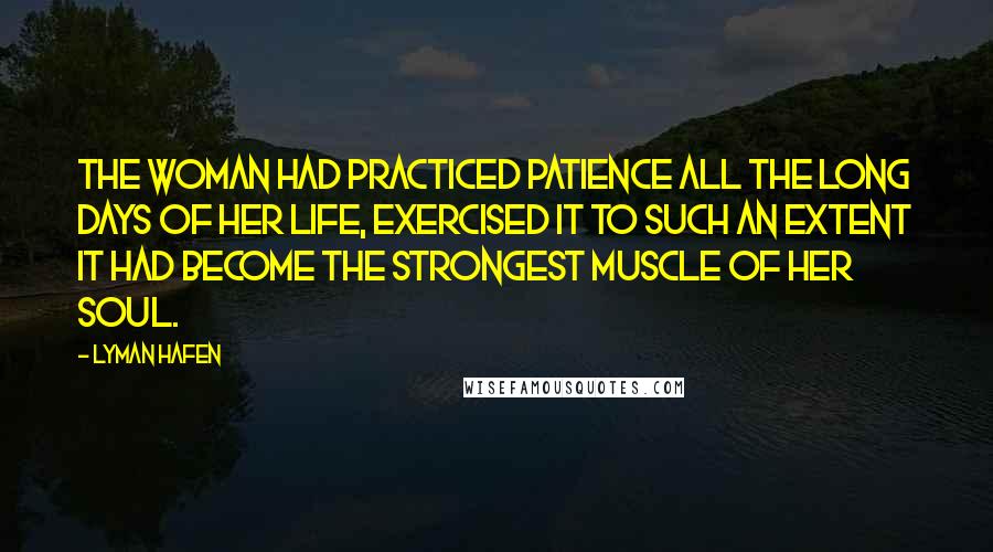 Lyman Hafen Quotes: The woman had practiced patience all the long days of her life, exercised it to such an extent it had become the strongest muscle of her soul.