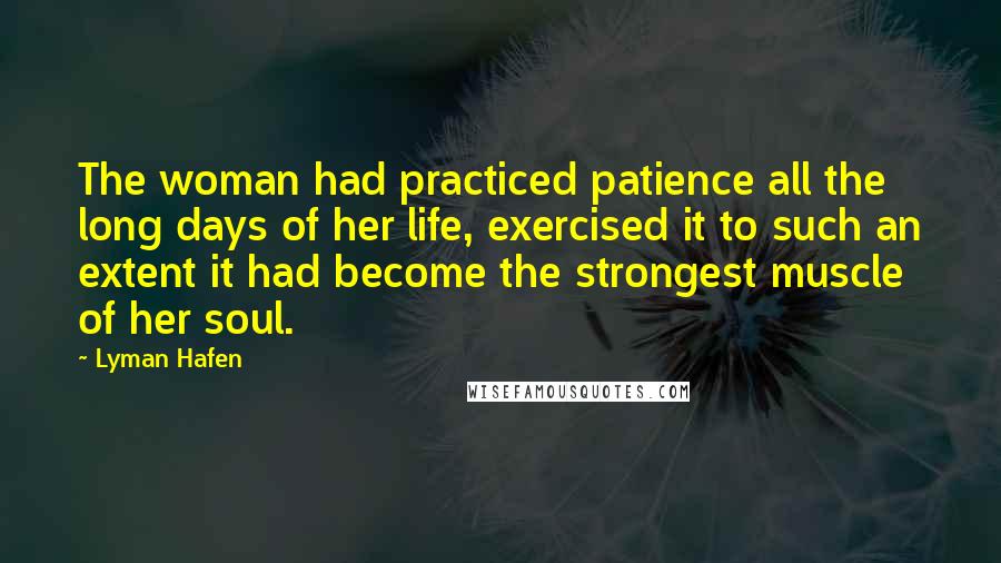 Lyman Hafen Quotes: The woman had practiced patience all the long days of her life, exercised it to such an extent it had become the strongest muscle of her soul.