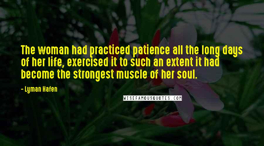 Lyman Hafen Quotes: The woman had practiced patience all the long days of her life, exercised it to such an extent it had become the strongest muscle of her soul.