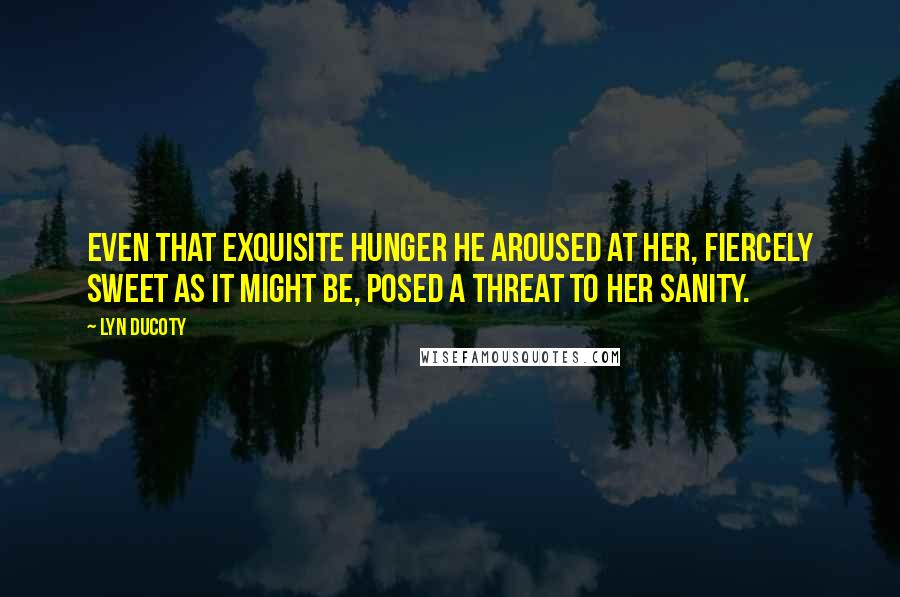 Lyn Ducoty Quotes: Even that exquisite hunger he aroused at her, fiercely sweet as it might be, posed a threat to her sanity.