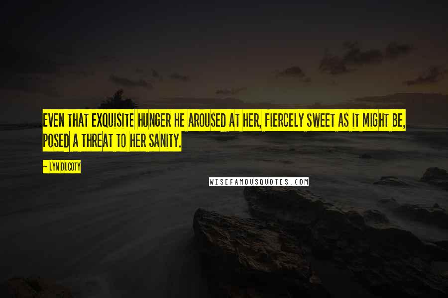Lyn Ducoty Quotes: Even that exquisite hunger he aroused at her, fiercely sweet as it might be, posed a threat to her sanity.