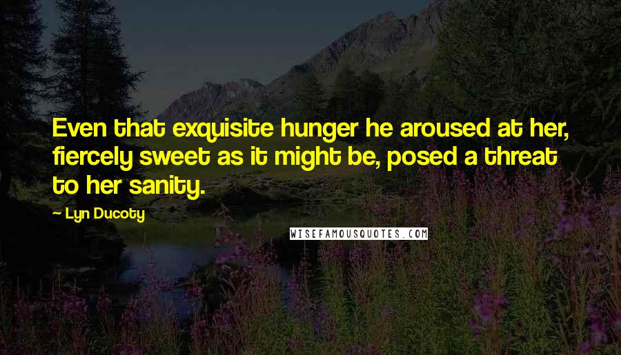 Lyn Ducoty Quotes: Even that exquisite hunger he aroused at her, fiercely sweet as it might be, posed a threat to her sanity.