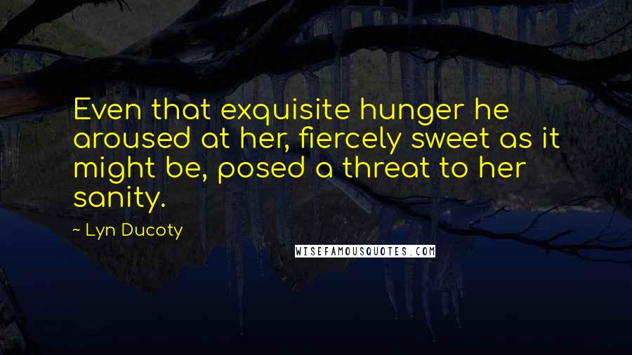 Lyn Ducoty Quotes: Even that exquisite hunger he aroused at her, fiercely sweet as it might be, posed a threat to her sanity.