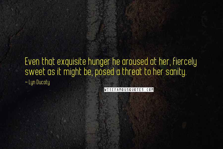 Lyn Ducoty Quotes: Even that exquisite hunger he aroused at her, fiercely sweet as it might be, posed a threat to her sanity.