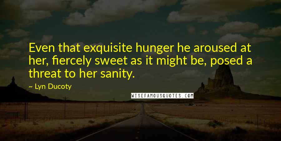 Lyn Ducoty Quotes: Even that exquisite hunger he aroused at her, fiercely sweet as it might be, posed a threat to her sanity.