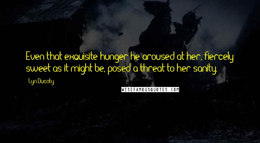 Lyn Ducoty Quotes: Even that exquisite hunger he aroused at her, fiercely sweet as it might be, posed a threat to her sanity.