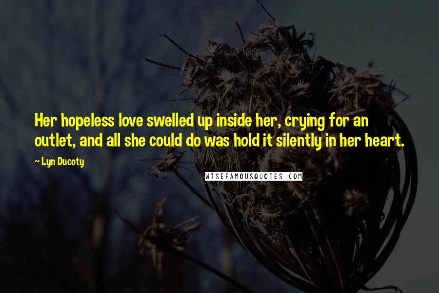 Lyn Ducoty Quotes: Her hopeless love swelled up inside her, crying for an outlet, and all she could do was hold it silently in her heart.