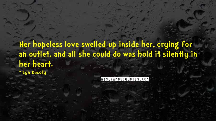 Lyn Ducoty Quotes: Her hopeless love swelled up inside her, crying for an outlet, and all she could do was hold it silently in her heart.