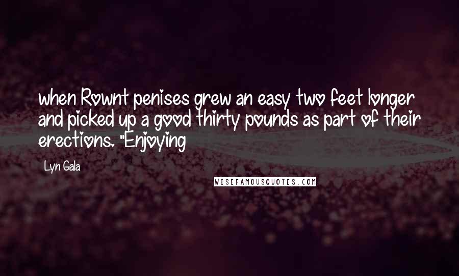 Lyn Gala Quotes: when Rownt penises grew an easy two feet longer and picked up a good thirty pounds as part of their erections. "Enjoying