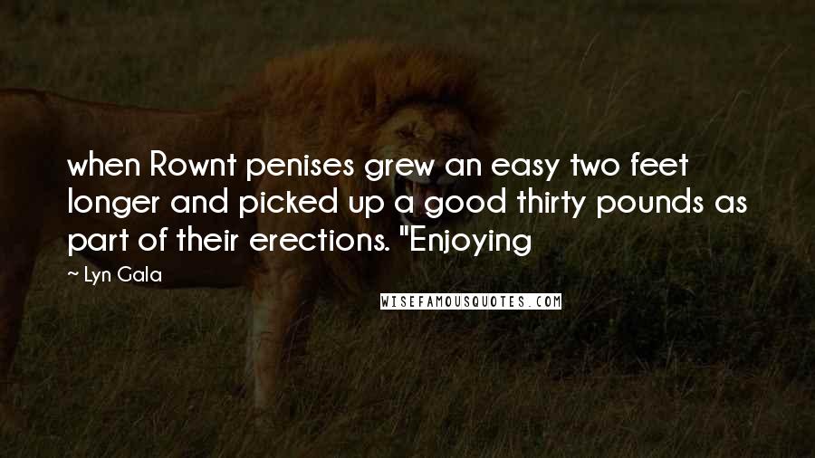 Lyn Gala Quotes: when Rownt penises grew an easy two feet longer and picked up a good thirty pounds as part of their erections. "Enjoying