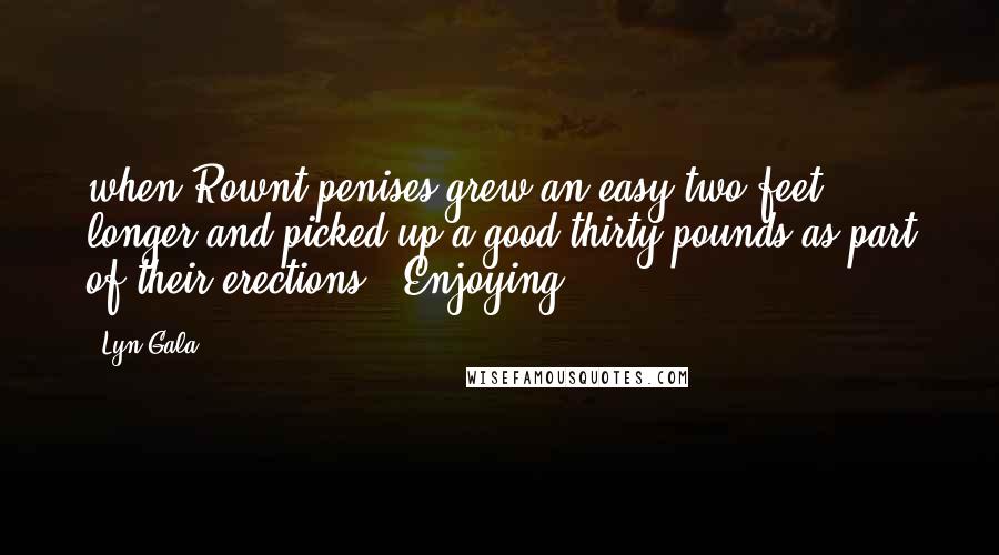 Lyn Gala Quotes: when Rownt penises grew an easy two feet longer and picked up a good thirty pounds as part of their erections. "Enjoying