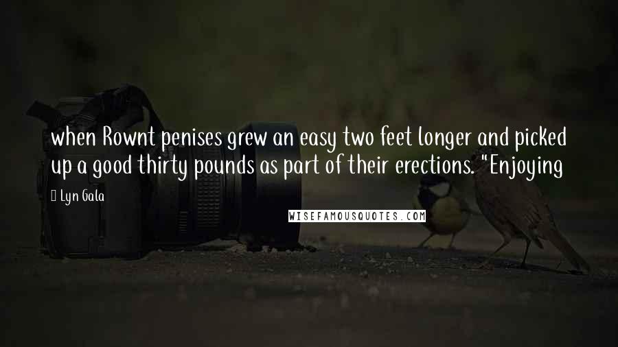 Lyn Gala Quotes: when Rownt penises grew an easy two feet longer and picked up a good thirty pounds as part of their erections. "Enjoying