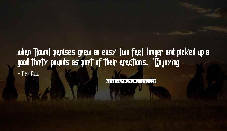 Lyn Gala Quotes: when Rownt penises grew an easy two feet longer and picked up a good thirty pounds as part of their erections. "Enjoying