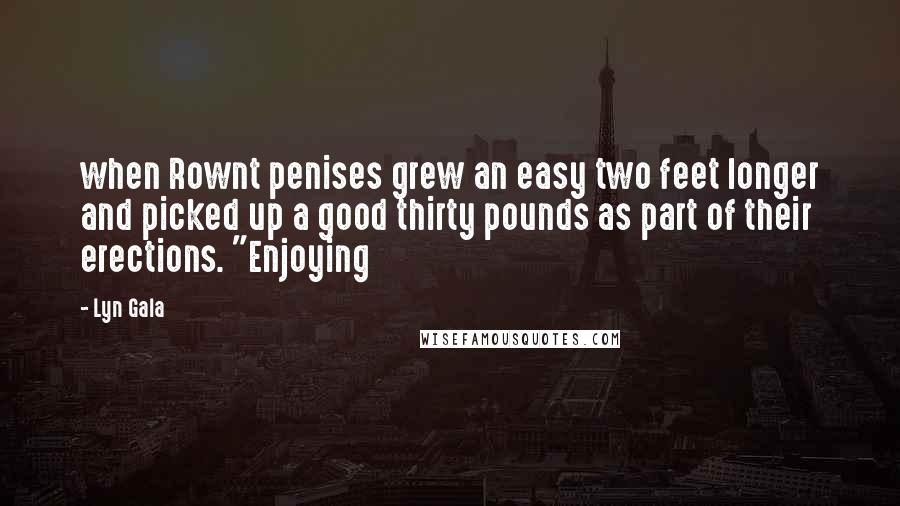 Lyn Gala Quotes: when Rownt penises grew an easy two feet longer and picked up a good thirty pounds as part of their erections. "Enjoying