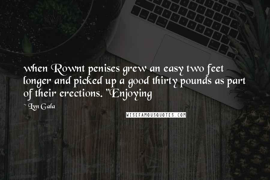 Lyn Gala Quotes: when Rownt penises grew an easy two feet longer and picked up a good thirty pounds as part of their erections. "Enjoying