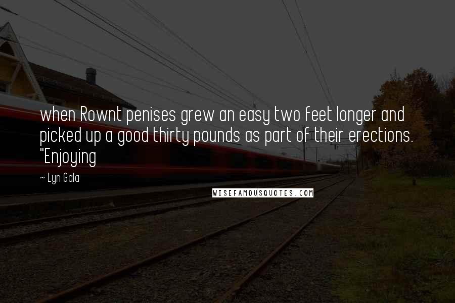 Lyn Gala Quotes: when Rownt penises grew an easy two feet longer and picked up a good thirty pounds as part of their erections. "Enjoying