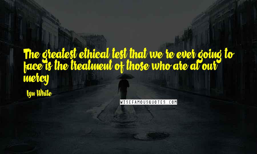 Lyn White Quotes: The greatest ethical test that we're ever going to face is the treatment of those who are at our mercy.