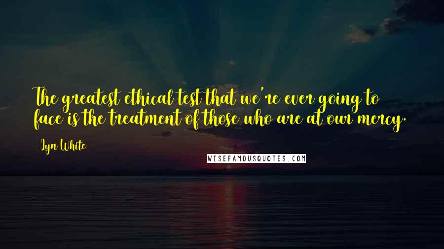 Lyn White Quotes: The greatest ethical test that we're ever going to face is the treatment of those who are at our mercy.