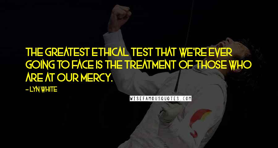 Lyn White Quotes: The greatest ethical test that we're ever going to face is the treatment of those who are at our mercy.