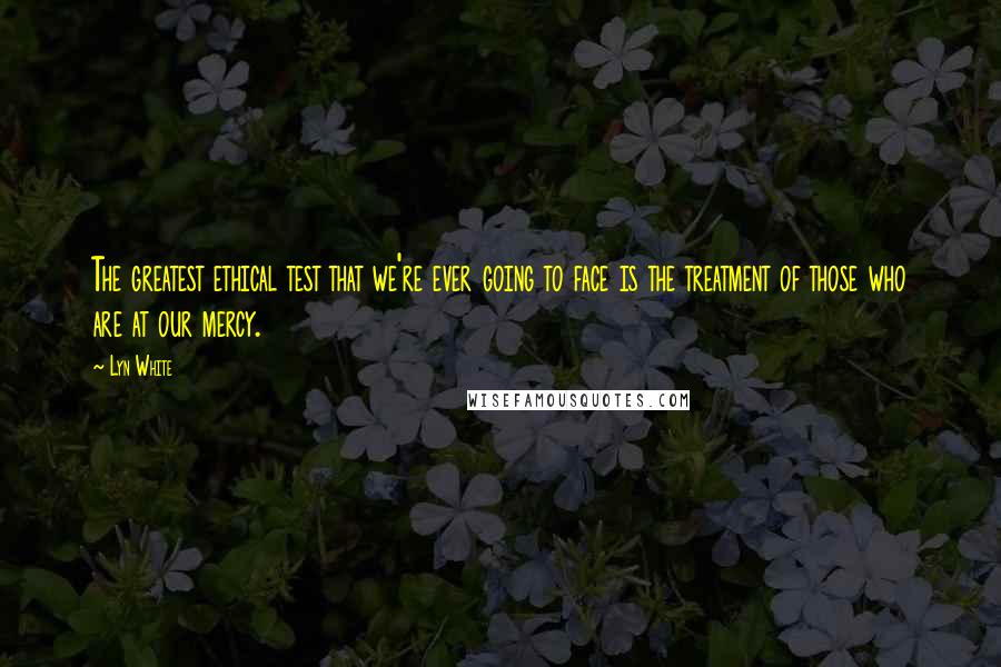 Lyn White Quotes: The greatest ethical test that we're ever going to face is the treatment of those who are at our mercy.