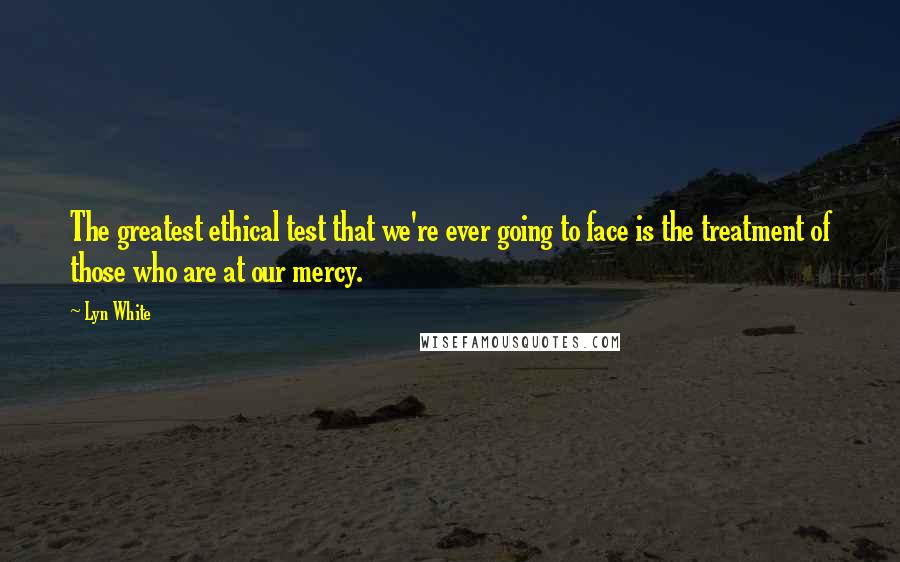 Lyn White Quotes: The greatest ethical test that we're ever going to face is the treatment of those who are at our mercy.