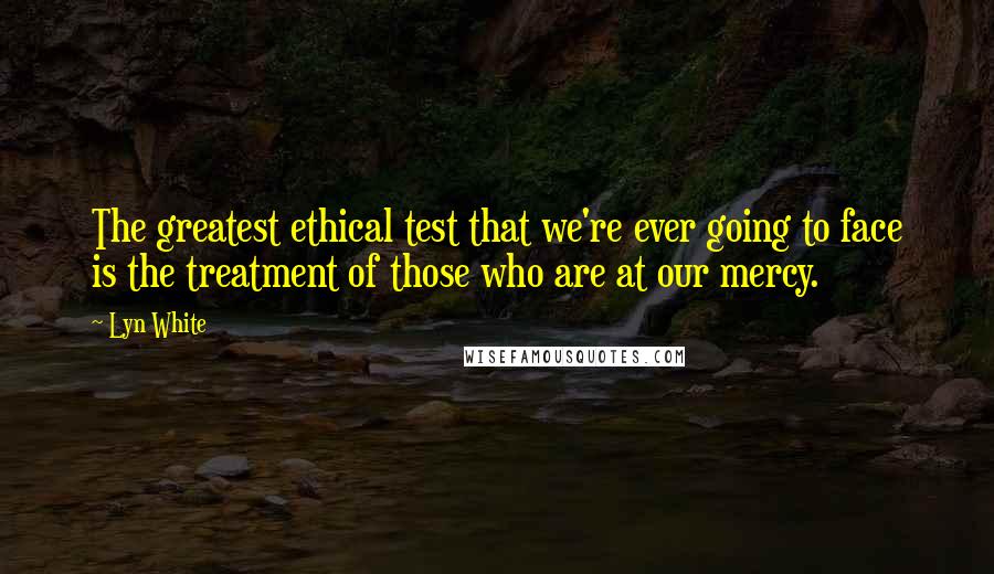 Lyn White Quotes: The greatest ethical test that we're ever going to face is the treatment of those who are at our mercy.